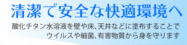 酸化チタン水溶液を壁や床、天井などに塗布することでウイルスや細菌、有害物質から身を守ります。