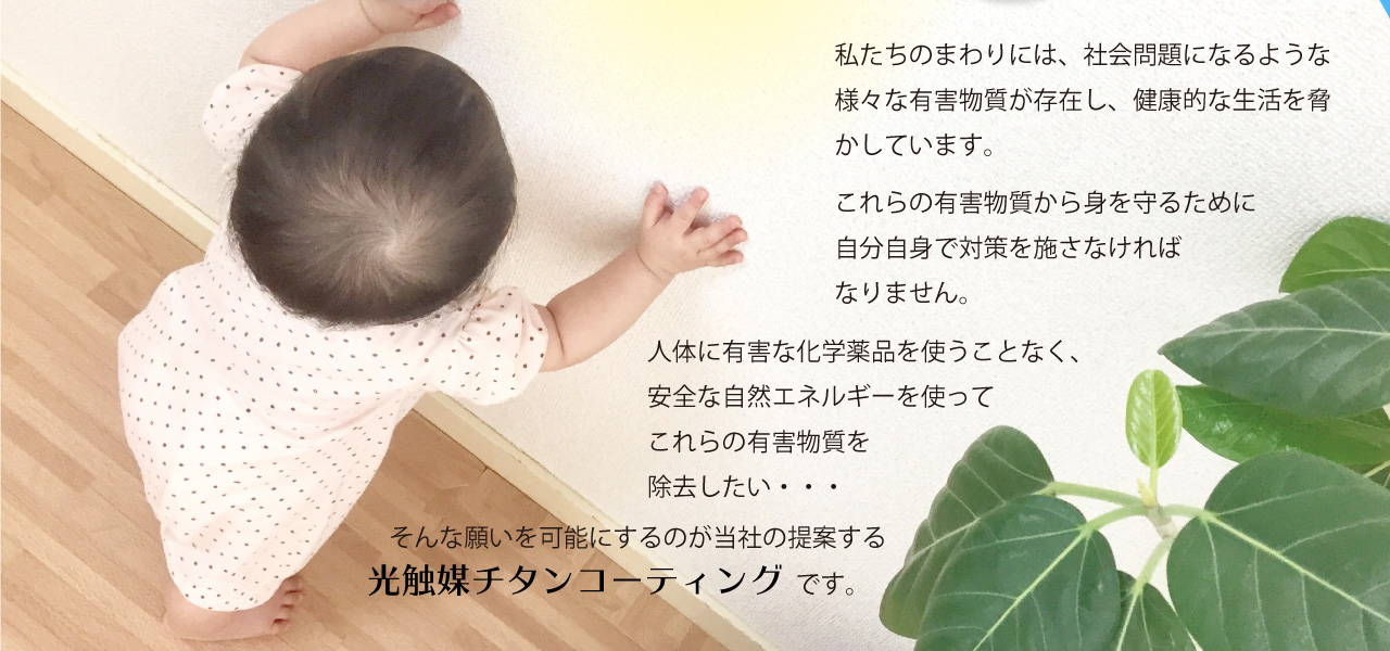 私たちのまわりには、社会問題になるような様々な有害物質が存在し、健康的な生活を脅かしています。これらの有害物質から身を守るために自分自身で対策を施さなければなりません。人体に有害な化学薬品を使うことなく、安全な自然エネルギーを使ってこれらの有害物質を除去したい・・・そんな願いを可能にするのが当社の提案する光触媒チタンコーティングです。